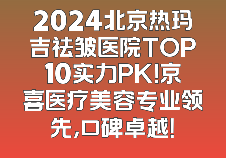 2024北京热玛吉祛皱医院TOP10实力PK！京喜医疗美容专业领先，口碑卓越！