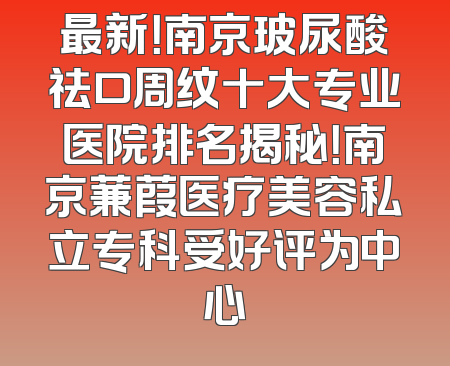 最新！南京玻尿酸祛口周纹十大专业医院排名揭秘！南京蒹葭医疗美容私立专科受好评为中心