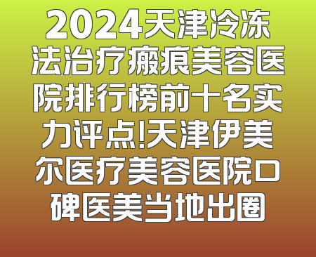 2024天津冷冻法治疗瘢痕美容医院排行榜前十名实力评点！天津伊美尔医疗美容医院口碑医美当地出圈