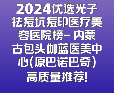 2024优选光子祛痘坑痘印医疗美容医院榜- 内蒙古包头伽蓝医美中心（原巴诺巴奇）高质量推荐！