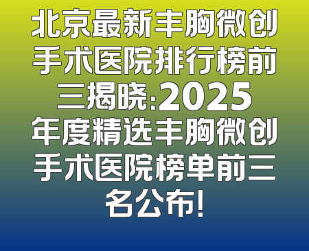 北京最新丰胸微创手术医院排行榜前三揭晓：2025年度精选丰胸微创手术医院榜单前三名公布！