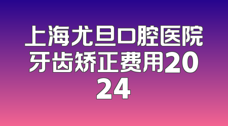 上海尤旦口腔医院牙齿矫正费用2024