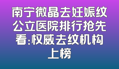 南宁微晶去妊娠纹公立医院排行抢先看：权威去纹机构上榜