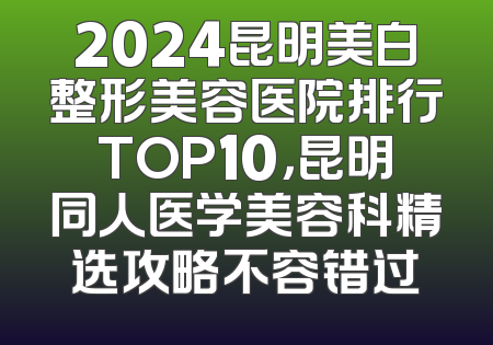 2024昆明美白整形美容医院排行TOP10，昆明同人医学美容科精选攻略不容错过