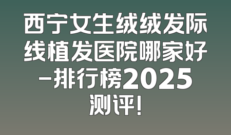 西宁女生绒绒发际线植发医院哪家好-排行榜2025测评!