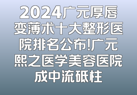 2024广元厚唇变薄术十大整形医院排名公布！广元熙之医学美容医院成中流砥柱