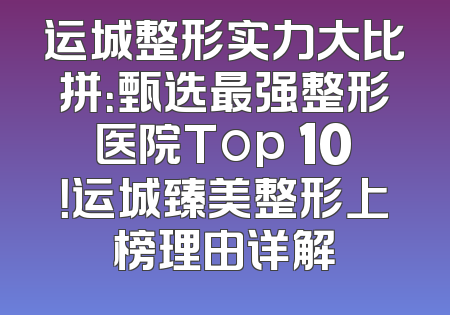 运城整形实力大比拼：甄选最强整形医院Top 10！运城臻美整形上榜理由详解