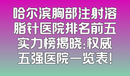 哈尔滨胸部注射溶脂针医院排名前五实力榜揭晓：权威五强医院一览表！