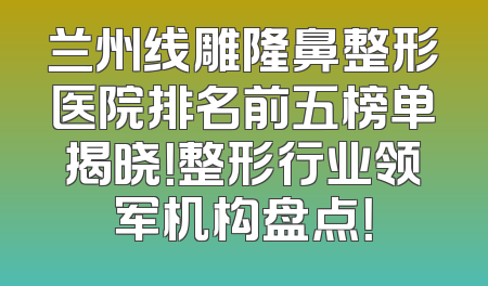 兰州线雕隆鼻整形医院排名前五榜单揭晓！整形行业领军机构盘点！
