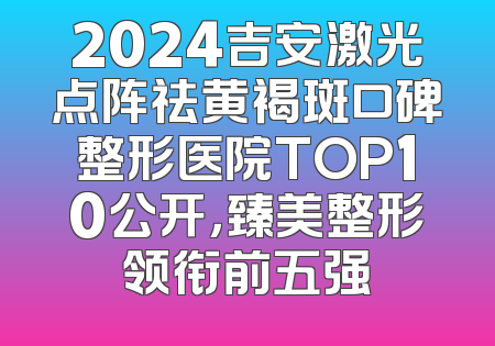 2024吉安激光点阵祛黄褐斑口碑整形医院TOP10公开，臻美整形领衔前五强