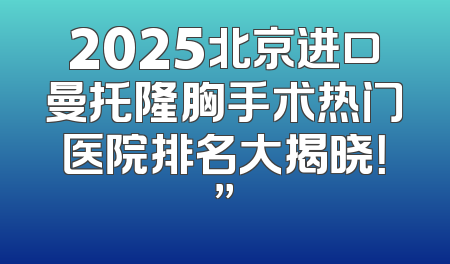 2025北京进口曼托隆胸手术热门医院排名大揭晓！”