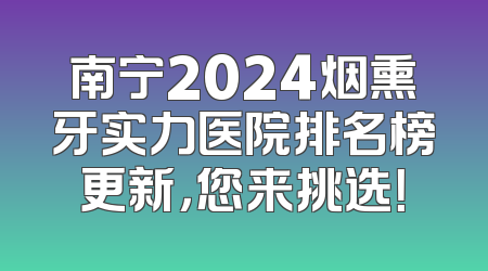 南宁2024烟熏牙实力医院排名榜更新，您来挑选！