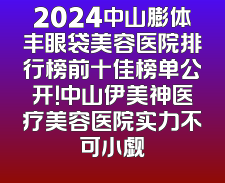 2024中山膨体丰眼袋美容医院排行榜前十佳榜单公开！中山伊美神医疗美容医院实力不可小觑