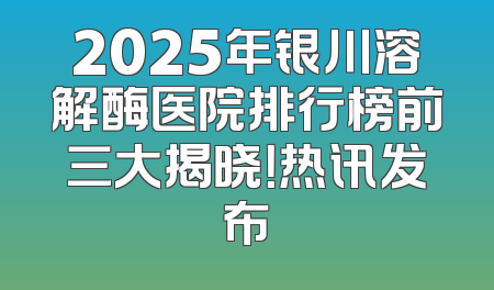 2025年银川溶解酶医院排行榜前三大揭晓！热讯发布