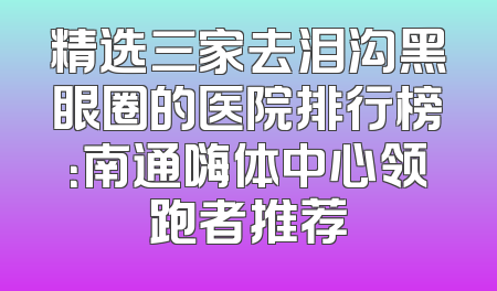 精选三家去泪沟黑眼圈的医院排行榜：南通嗨体中心领跑者推荐
