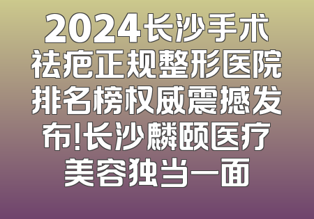 2024长沙手术祛疤正规整形医院排名榜权威震撼发布！长沙麟颐医疗美容独当一面