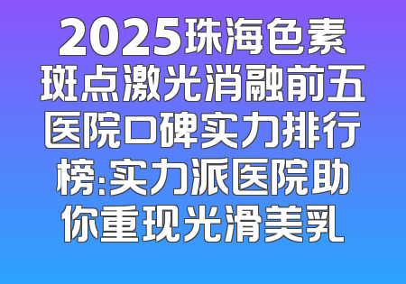 2025珠海色素斑点激光消融前五医院口碑实力排行榜：实力派医院助你重现光滑美乳