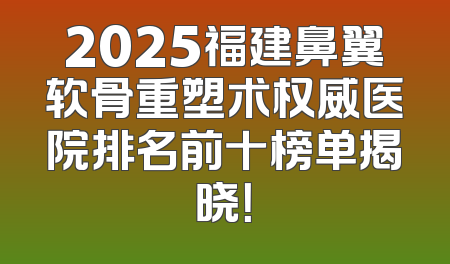 2025福建鼻翼软骨重塑术权威医院排名前十榜单揭晓！