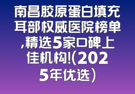 南昌胶原蛋白填充耳部权威医院榜单，精选5家口碑上佳机构！(2025年优选)