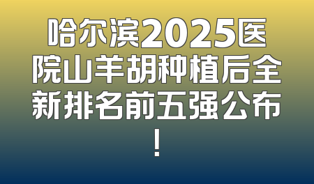 哈尔滨2025医院山羊胡种植后全新排名前五强公布！
