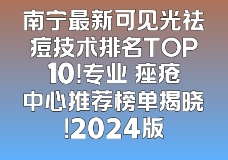 南宁最新可见光祛痘技术排名TOP10！专业袪痤疮中心推荐榜单揭晓！2024版