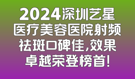 2024深圳艺星医疗美容医院射频祛斑口碑佳，效果卓越荣登榜首！