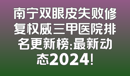 南宁双眼皮失败修复权威三甲医院排名更新榜：最新动态2024！