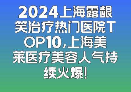 2024上海露龈笑治疗热门医院TOP10，上海美莱医疗美容人气持续火爆！