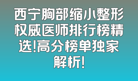 西宁胸部缩小整形权威医师排行榜精选！高分榜单独家解析！