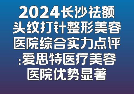 2024长沙祛额头纹打针整形美容医院综合实力点评：爱思特医疗美容医院优势显著
