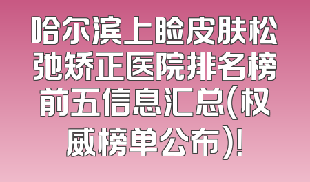 哈尔滨上睑皮肤松弛矫正医院排名榜前五信息汇总（权威榜单公布）！