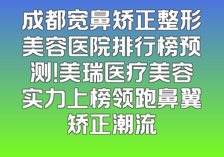 成都宽鼻矫正整形美容医院排行榜预测！美瑞医疗美容实力上榜领跑鼻翼矫正潮流