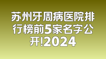 苏州牙周病医院排行榜前5家名字公开!2024