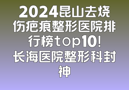 2024昆山去烧伤疤痕整形医院排行榜top10！长海医院整形科封神