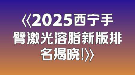 《2025西宁手臂激光溶脂新版排名揭晓！》