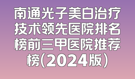 南通光子美白治疗技术领先医院排名榜前三甲医院推荐榜（2024版）