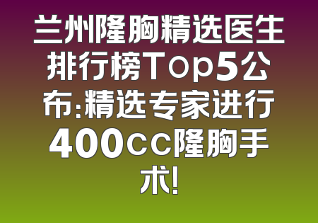 兰州隆胸精选医生排行榜Top5公布：精选专家进行400cc隆胸手术！