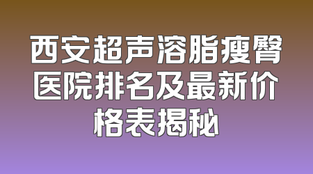 西安超声溶脂瘦臀医院排名及最新价格表揭秘