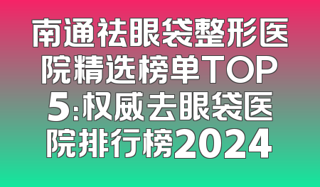 南通祛眼袋整形医院精选榜单TOP5：权威去眼袋医院排行榜2024