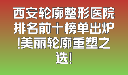 西安轮廓整形医院排名前十榜单出炉！美丽轮廓重塑之选！