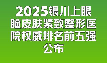 2025银川上眼睑皮肤紧致整形医院权威排名前五强公布