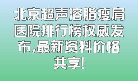 北京超声溶脂瘦肩医院排行榜权威发布，最新资料价格共享！