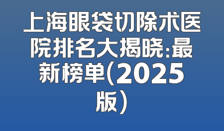 上海眼袋切除术医院排名大揭晓：最新榜单（2025版）