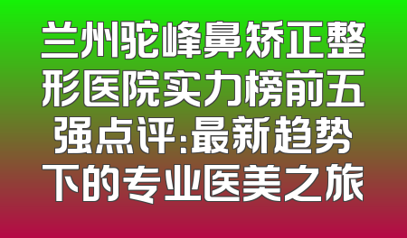 兰州驼峰鼻矫正整形医院实力榜前五强点评：最新趋势下的专业医美之旅