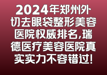 2024年郑州外切去眼袋整形美容医院权威排名，瑞德医疗美容医院真实实力不容错过！
