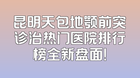 昆明天包地颚前突诊治热门医院排行榜全新盘面！