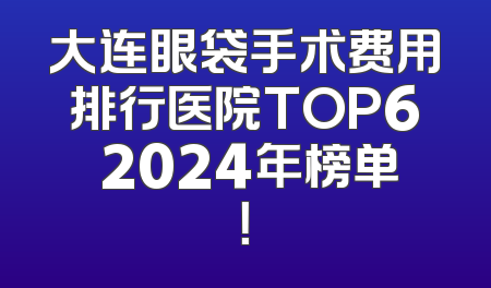 大连眼袋手术费用排行医院TOP6 2024年榜单！