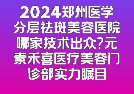 2024郑州医学分层祛斑美容医院哪家技术出众？元素禾喜医疗美容门诊部实力瞩目