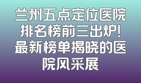 兰州五点定位医院排名榜前三出炉！最新榜单揭晓的医院风采展