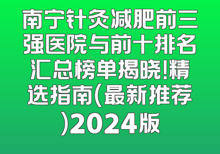 南宁针灸减肥前三强医院与前十排名汇总榜单揭晓！精选指南（最新推荐）2024版
